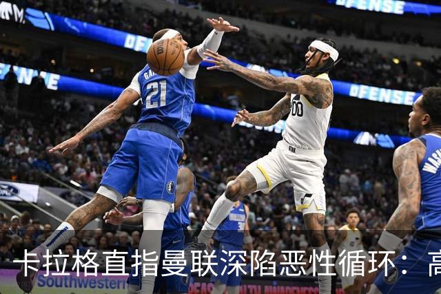 卡拉格直指曼联深陷恶性循环：高薪冗员难清理，砸钱无效难争欧冠