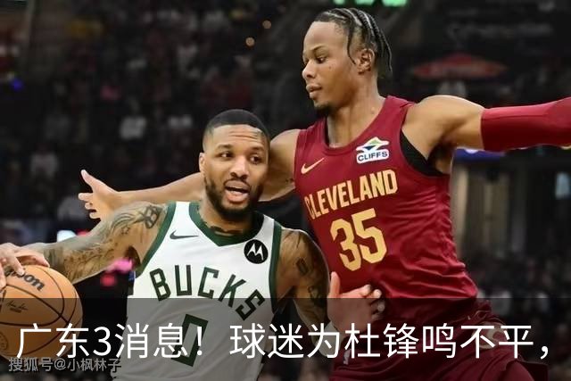 广东3消息！球迷为杜锋鸣不平，胡明轩展现领袖气质，王仕鹏预言成真